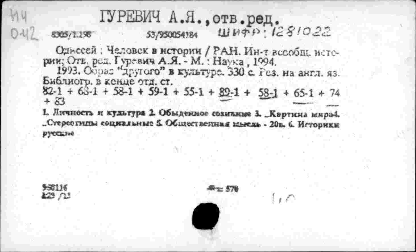 ﻿ГУРЕВИЧ А.Я.,отв.ред.
СМЛЛ'Я	53/950054’84	ш н ф р : 12 Я ( о 2<2
Одиссей ; Человек в истории / РАН. Ин-т всеобщ, истории; Отв, род. Гуревич А.Я. - М.: Наука , 1Г>94.
1993. Оооао ‘'другого” в культуре. '330 с. Рез. на англ. яз. Библиогр. в конце отд. ст.
82-1 + 63-1 + 58-1 + 59-1 + 55-1 + 82-1 + 58-1 + 65-1 + 74 + 53	—	—	---- .
I. Лэтност* и культура 1 Обыденное еоипиок X _Квртина мира4. „Отереогнпы еоцкальныс 1 ОСи«хт»«шжл иьесль . 20в. «. Игторикк
нви<